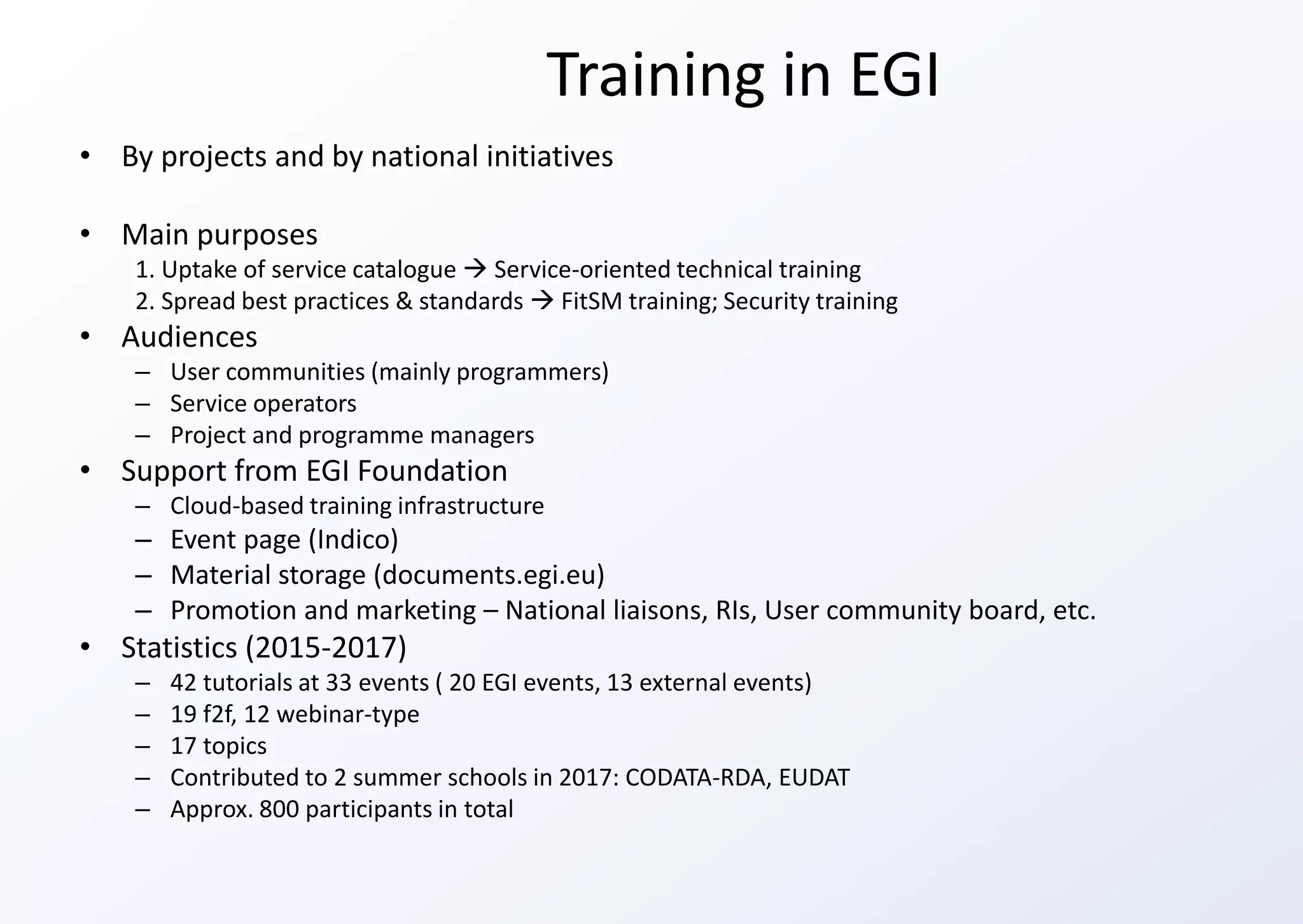 Training in EGI
• By projects and by national initiatives
• Main purposes
1. Uptake of service catalogue  Service-oriented technical training
2. Spread best practices & standards  FitSM training; Security training
• Audiences
– User communities (mainly programmers)
– Service operators
– Project and programme managers
• Support from EGI Foundation
– Cloud-based training infrastructure
– Event page (Indico)
– Material storage (documents.egi.eu)
– Promotion and marketing – National liaisons, RIs, User community board, etc.
• Statistics (2015-2017)
– 42 tutorials at 33 events ( 20 EGI events, 13 external events)
– 19 f2f, 12 webinar-type
– 17 topics
– Contributed to 2 summer schools in 2017: CODATA-RDA, EUDAT
– Approx. 800 participants in total
 
