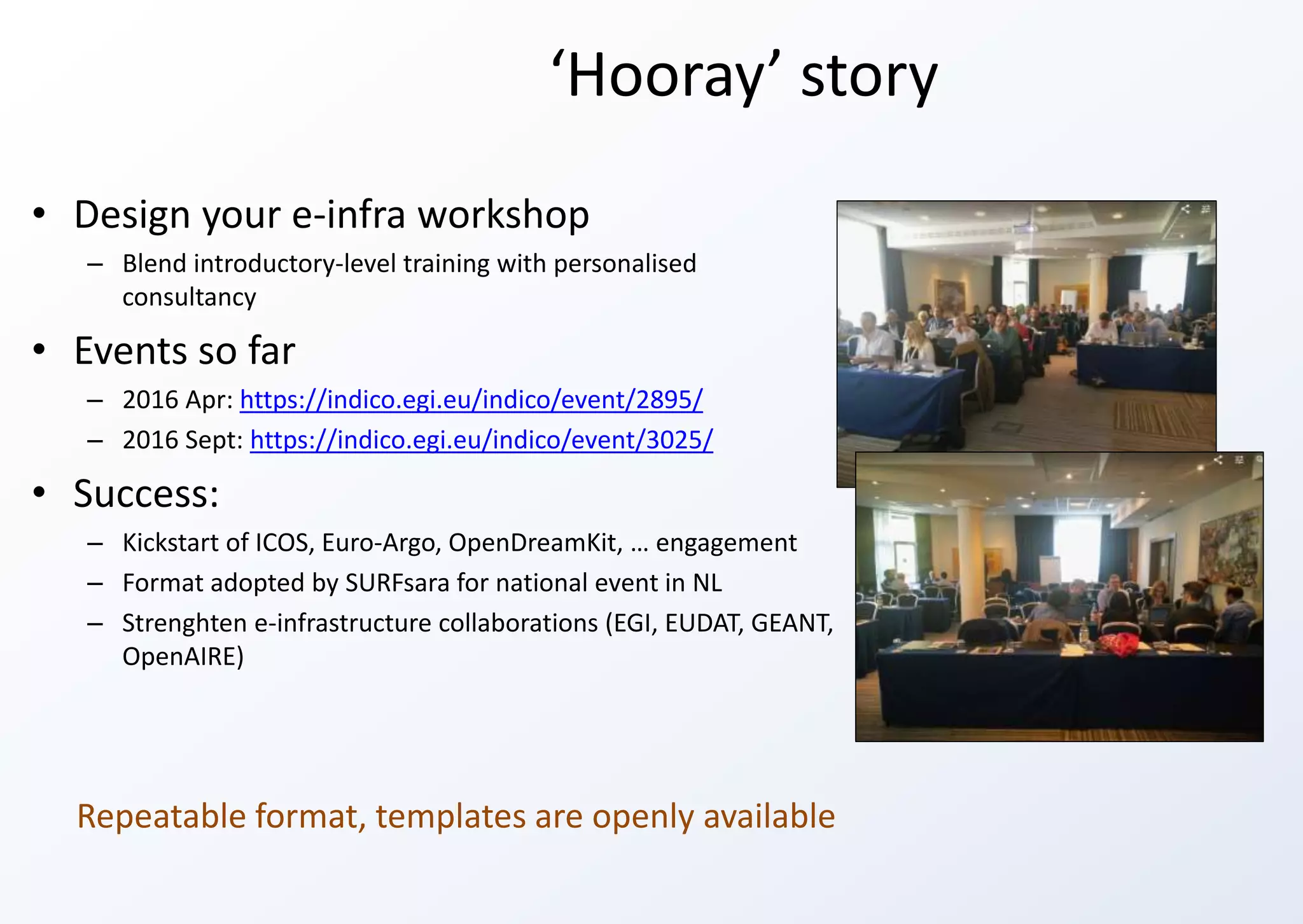 ‘Hooray’ story
• Design your e-infra workshop
– Blend introductory-level training with personalised
consultancy
• Events so far
– 2016 Apr: https://indico.egi.eu/indico/event/2895/
– 2016 Sept: https://indico.egi.eu/indico/event/3025/
• Success:
– Kickstart of ICOS, Euro-Argo, OpenDreamKit, … engagement
– Format adopted by SURFsara for national event in NL
– Strenghten e-infrastructure collaborations (EGI, EUDAT, GEANT,
OpenAIRE)
Repeatable format, templates are openly available
 