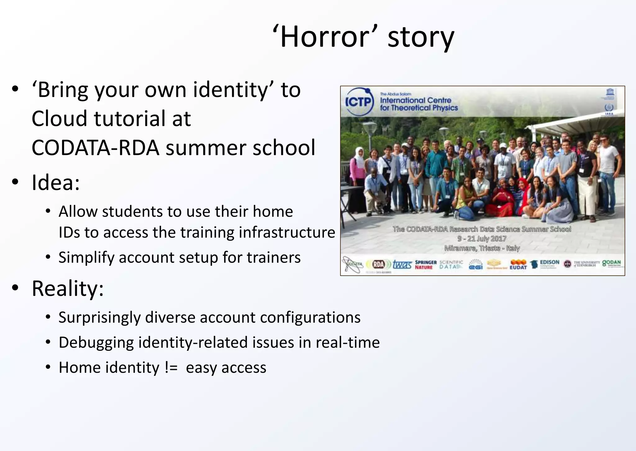 ‘Horror’ story
• ‘Bring your own identity’ to
Cloud tutorial at
CODATA-RDA summer school
• Idea:
• Allow students to use their home
IDs to access the training infrastructure
• Simplify account setup for trainers
• Reality:
• Surprisingly diverse account configurations
• Debugging identity-related issues in real-time
• Home identity != easy access
 