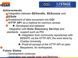 GRESS
Achievements
- Integration between B2Handle, B2Access and
B2Safe
- Enablement of data movement into CDI
- HTTP API as a method for common access
●- Developed and released
Integration with Data Discovery Service and
standards support such as PID
●- Integration from community repositories with
B2SAFE via the HTTP API, the work done by
Charles University
●- Proof-of-concept of the HTTP API on plain
filesystems, for workspaces.
Future Status
- Development continues
- Application into specific tools and filestores
 