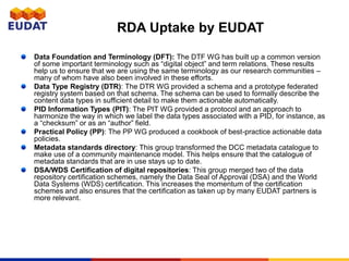 RDA Uptake by EUDAT
Data Foundation and Terminology (DFT): The DTF WG has built up a common version
of some important terminology such as “digital object” and term relations. These results
help us to ensure that we are using the same terminology as our research communities –
many of whom have also been involved in these efforts.
Data Type Registry (DTR): The DTR WG provided a schema and a prototype federated
registry system based on that schema. The schema can be used to formally describe the
content data types in sufficient detail to make them actionable automatically.
PID Information Types (PIT): The PIT WG provided a protocol and an approach to
harmonize the way in which we label the data types associated with a PID, for instance, as
a “checksum” or as an “author” field.
Practical Policy (PP): The PP WG produced a cookbook of best-practice actionable data
policies.
Metadata standards directory: This group transformed the DCC metadata catalogue to
make use of a community maintenance model. This helps ensure that the catalogue of
metadata standards that are in use stays up to date.
DSA/WDS Certification of digital repositories: This group merged two of the data
repository certification schemes, namely the Data Seal of Approval (DSA) and the World
Data Systems (WDS) certification. This increases the momentum of the certification
schemes and also ensures that the certification as taken up by many EUDAT partners is
more relevant.
 
