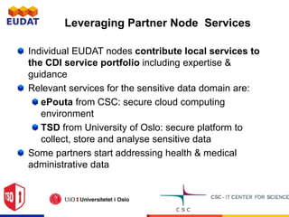 Leveraging Partner Node Services
Individual EUDAT nodes contribute local services to
the CDI service portfolio including expertise &
guidance
Relevant services for the sensitive data domain are:
ePouta from CSC: secure cloud computing
environment
TSD from University of Oslo: secure platform to
collect, store and analyse sensitive data
Some partners start addressing health & medical
administrative data
 