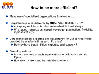 How to be more efficient?
Make use of specialized organizations & networks ….
Requirements to be delivered by RDA, W3C, ISO, IETF, …?
Accepting such input is often self-evident, but not always
What about aspects as: speed, coverage, pragmatism, flexibility,
representativity?
Data management expertise and consultancy for DM services to be
provided by academic & research libraries?
Do they have that ambition, expertise and capacity?
Overall questions:
is it in the nature of such organisations to collaborate on this
topic?
How to organise it and be inclusive to others
 