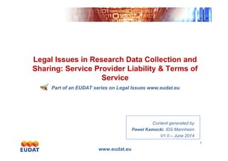 Exponentialgrowth
Legal Issues in Research Data Collection and
Sharing: Service Provider Liability & Terms of
Service
www.eudat.eu
1
Exponentialgrowth
Service
Part of an EUDAT series on Legal Issues www.eudat.eu
Content generated by
Pawel Kamocki, IDS Mannheim
V1.0 – June 2014
 