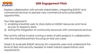 SME Engagement Pilots
Explore collaboration with private stakeholders, integrating EUDAT and
commercial services to pioneer new commercial and sustainability
opportunities.
Two fold approach:
1) enabling industrial users to store data on EUDAT resources and have
access to research data
2) testing the integration of community resources with commercial services
First activity will be involve running a series of pilot projects in collaboration
with two industrial partners focusing on real use cases
Goal is to evaluate EUDAT services for corporate users and understand the
level of QoS and security needed to meet industry expectations and
requirements.
 