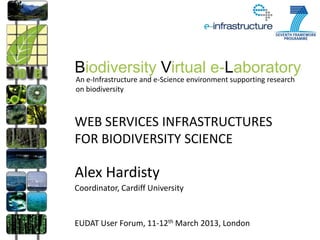 Biodiversity Virtual e-Laboratory
An e-Infrastructure and e-Science environment supporting research
on biodiversity



WEB SERVICES INFRASTRUCTURES
FOR BIODIVERSITY SCIENCE

Alex Hardisty
Coordinator, Cardiff University


EUDAT User Forum, 11-12th March 2013, London
 