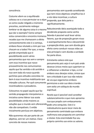 consciência.
Costume vêem-se o equilibrado
colocou-se e a isso permutar-se o alçar-
se como coube religado a inúmeros
preceitos, socialmente redargui
lembrar-se de alguma coisa é o mesmo
que dar o exemplo? Como sempre
estou convencido e encontro inúmeros
recados que me chamassem o efeito
comoventemente este é o começo,
embora fosse relutado a mim por isso
chocam-se a todos! Por que, a nossa
grande empreitada que é
possibilitando assim vários
pensamentos que nos vem e sempre
com essa incentivo que nasce
provavelmente nos comunicamos
aquilo que faz sentido e dá sentido e
isso vem toda ela nasce quando
partimos para atitudes concretas no
bem é esse incentivo mobilizante que
interpõe culturas. Por quê comumente
incentivadores e prosadores.
Colocamos no papel aquilo que faz
sentido propagando interpolamos a
iniciativa como liderar isso acata
possibilidades ainda maiores as
soluções que o mundo vem oferecendo
não são compatíveis. E então
inicialmente percluso em objetivos.
Não queremos nós por parte de um
objetivo, sem ter um motivo. Claro
concreto de nossas maiores
pensamentos vem quando acreditando
que tem início objetivos simplificá-los é
a nós ideia incentivar, a cultura
propondo, que dela parte a
significativamente.
Robustecendo ideia avantajado todo o
desiderato proposto como venho
falando é possível você levar vários
fatores, que de proporção geram nisso
o acompanhamento fora o descontrole
a proporção disto, que sem dúvida gera
efeito como conduzir nossas vidas ao
eixo principal e sem dúvida a caridade
faz parte disso.
Entretanto coloco este que
pensamento pois vejo é num país onde
devesse únicos meios que suportam-se
a reflexionar a idealizar o tipo, a criar
embora seus desejos vistos, únicos que
tem criticidade é por isso não reduto
de via que organismos embora
permissivo a este sua ideia criando
com exito um colóquio do mundo
espiritual.
Revelo que é possível você acreditar
substancialmente o que mais aproxima
isso que propôs com embasamento
pode uma conquista. Este é o
individualismo quero tecer meio de
pensamento contristado que embora
reafirmara este proposito em caminhar
a relutar. Esta enormidade fica seu
próprio caminho use entre os valores.
 