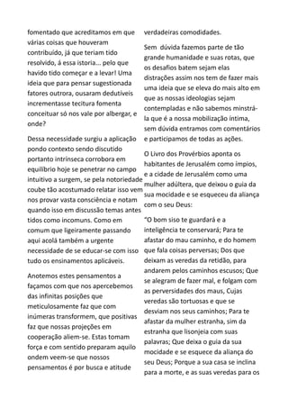 fomentado que acreditamos em que
várias coisas que houveram
contribuído, já que teriam tido
resolvido, á essa istoria... pelo que
havido tido começar e a levar! Uma
ideia que para pensar sugestionada
fatores outrora, ousaram dedutíveis
incrementasse tecitura fomenta
conceituar só nos vale por albergar, e
onde?
Dessa necessidade surgiu a aplicação
pondo contexto sendo discutido
portanto intrínseca corrobora em
equilíbrio hoje se penetrar no campo
intuitivo a surgem, se pela notoriedade
coube tão acostumado relatar isso vem
nos provar vasta consciência e notam
quando isso em discussão temas antes
tidos como incomuns. Como em
comum que ligeiramente passando
aqui acolá também a urgente
necessidade de se educar-se com isso
tudo os ensinamentos aplicáveis.
Anotemos estes pensamentos a
façamos com que nos apercebemos
das infinitas posições que
meticulosamente faz que com
inúmeras transformem, que positivas
faz que nossas projeções em
cooperação aliem-se. Estas tomam
força e com sentido preparam aquilo
ondem veem-se que nossos
pensamentos é por busca e atitude
verdadeiras comodidades.
Sem dúvida fazemos parte de tão
grande humanidade e suas rotas, que
os desafios batem sejam elas
distrações assim nos tem de fazer mais
uma ideia que se eleva do mais alto em
que as nossas ideologias sejam
contempladas e não sabemos minstrá-
la que é a nossa mobilização íntima,
sem dúvida entramos com comentários
e participamos de todas as ações.
O Livro dos Provérbios aponta os
habitantes de Jerusalém como ímpios,
e a cidade de Jerusalém como uma
mulher adúltera, que deixou o guia da
sua mocidade e se esqueceu da aliança
com o seu Deus:
“O bom siso te guardará e a
inteligência te conservará; Para te
afastar do mau caminho, e do homem
que fala coisas perversas; Dos que
deixam as veredas da retidão, para
andarem pelos caminhos escusos; Que
se alegram de fazer mal, e folgam com
as perversidades dos maus, Cujas
veredas são tortuosas e que se
desviam nos seus caminhos; Para te
afastar da mulher estranha, sim da
estranha que lisonjeia com suas
palavras; Que deixa o guia da sua
mocidade e se esquece da aliança do
seu Deus; Porque a sua casa se inclina
para a morte, e as suas veredas para os
 