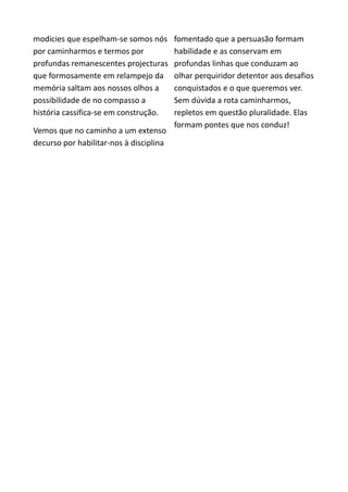 modicies que espelham-se somos nós
por caminharmos e termos por
profundas remanescentes projecturas
que formosamente em relampejo da
memória saltam aos nossos olhos a
possibilidade de no compasso a
história cassifica-se em construção.
Vemos que no caminho a um extenso
decurso por habilitar-nos à disciplina
fomentado que a persuasão formam
habilidade e as conservam em
profundas linhas que conduzam ao
olhar perquiridor detentor aos desafios
conquistados e o que queremos ver.
Sem dúvida a rota caminharmos,
repletos em questão pluralidade. Elas
formam pontes que nos conduz!
 