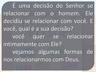 É uma decisão do Senhor se
relacionar com o homem. Ele
decidiu se relacionar com você. E
você, qual é a sua decisão?
você quer se relacionar
intimamente com Ele?
vejamos algumas formas de
nos relacionarmos com Deus.

 