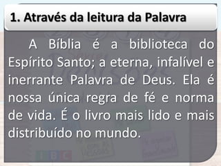 1. Através da leitura da Palavra

A Bíblia é a biblioteca do
Espírito Santo; a eterna, infalível e
inerrante Palavra de Deus. Ela é
nossa única regra de fé e norma
de vida. É o livro mais lido e mais
distribuído no mundo.

 