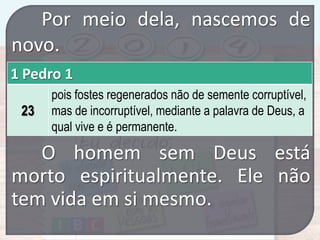Por meio dela, nascemos de
novo.
1 Pedro 1
23

pois fostes regenerados não de semente corruptível,
mas de incorruptível, mediante a palavra de Deus, a
qual vive e é permanente.

O homem sem Deus está
morto espiritualmente. Ele não
tem vida em si mesmo.

 