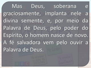 Mas Deus, soberana e
graciosamente, implanta nele a
divina semente, e, por meio da
Palavra de Deus, pelo poder do
Espírito, o homem nasce de novo.
A fé salvadora vem pelo ouvir a
Palavra de Deus.

 