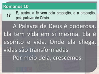 Romanos 10
17

E, assim, a fé vem pela pregação, e a pregação,
pela palavra de Cristo.

A Palavra de Deus é poderosa.
Ela tem vida em si mesma. Ela é
espírito e vida. Onde ela chega,
vidas são transformadas.
Por meio dela, crescemos.

 