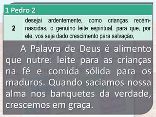 1 Pedro 2
2

desejai ardentemente, como crianças recémnascidas, o genuíno leite espiritual, para que, por
ele, vos seja dado crescimento para salvação,

A Palavra de Deus é alimento
que nutre: leite para as crianças
na fé e comida sólida para os
maduros. Quando saciamos nossa
alma nos banquetes da verdade,
crescemos em graça.

 