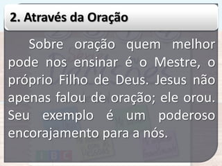 2. Através da Oração

Sobre oração quem melhor
pode nos ensinar é o Mestre, o
próprio Filho de Deus. Jesus não
apenas falou de oração; ele orou.
Seu exemplo é um poderoso
encorajamento para a nós.

 