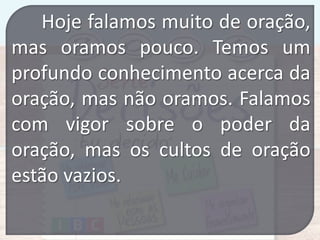 Hoje falamos muito de oração,
mas oramos pouco. Temos um
profundo conhecimento acerca da
oração, mas não oramos. Falamos
com vigor sobre o poder da
oração, mas os cultos de oração
estão vazios.

 