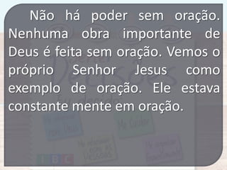 Não há poder sem oração.
Nenhuma obra importante de
Deus é feita sem oração. Vemos o
próprio Senhor Jesus como
exemplo de oração. Ele estava
constante mente em oração.

 