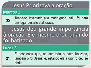 Jesus Priorizava a oração.
Marcos 1
35

Tendo-se levantado alta madrugada, saiu, foi para
um lugar deserto e ali orava.

Jesus deu grande importância
à oração. Ele mesmo orou quando
foi batizado.
Lucas 3
21

E aconteceu que, ao ser todo o povo batizado,
também o foi Jesus; e, estando ele a orar, o céu se
abriu,

 
