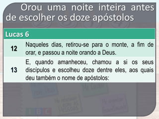 Orou uma noite inteira antes
de escolher os doze apóstolos
Lucas 6
12

13

Naqueles dias, retirou-se para o monte, a fim de
orar, e passou a noite orando a Deus.
E, quando amanheceu, chamou a si os seus
discípulos e escolheu doze dentre eles, aos quais
deu também o nome de apóstolos:

 