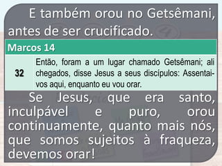 E também orou no Getsêmani,
antes de ser crucificado.
Marcos 14
32

Então, foram a um lugar chamado Getsêmani; ali
chegados, disse Jesus a seus discípulos: Assentaivos aqui, enquanto eu vou orar.

Se Jesus, que era santo,
inculpável
e
puro,
orou
continuamente, quanto mais nós,
que somos sujeitos à fraqueza,
devemos orar!

 