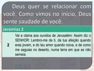 Deus quer se relacionar com
você. Como vimos no início, Deus
sente saudade de você.
Jeremias 2
2

Vai e clama aos ouvidos de Jerusalém: Assim diz o
SENHOR: Lembro-me de ti, da tua afeição quando
eras jovem, e do teu amor quando noiva, e de como
me seguias no deserto, numa terra em que se não
semeia.

 