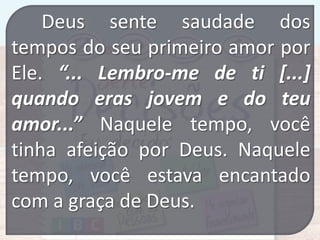 Deus sente saudade dos
tempos do seu primeiro amor por
Ele. “... Lembro-me de ti [...]
quando eras jovem e do teu
amor...” Naquele tempo, você
tinha afeição por Deus. Naquele
tempo, você estava encantado
com a graça de Deus.

 