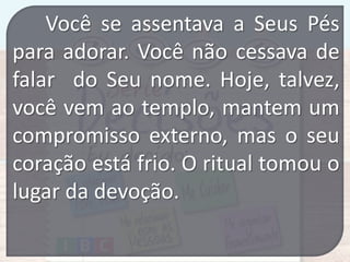 Você se assentava a Seus Pés
para adorar. Você não cessava de
falar do Seu nome. Hoje, talvez,
você vem ao templo, mantem um
compromisso externo, mas o seu
coração está frio. O ritual tomou o
lugar da devoção.

 