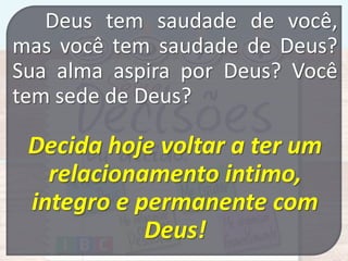 Deus tem saudade de você,
mas você tem saudade de Deus?
Sua alma aspira por Deus? Você
tem sede de Deus?

Decida hoje voltar a ter um
relacionamento intimo,
integro e permanente com
Deus!

 