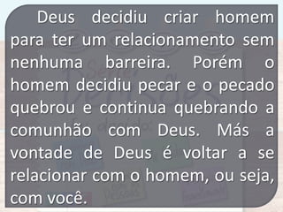 Deus decidiu criar homem
para ter um relacionamento sem
nenhuma barreira. Porém o
homem decidiu pecar e o pecado
quebrou e continua quebrando a
comunhão com Deus. Más a
vontade de Deus é voltar a se
relacionar com o homem, ou seja,
com você.

 