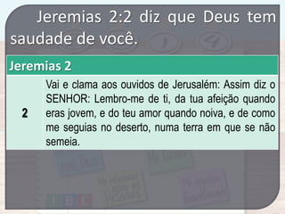 Jeremias 2:2 diz que Deus tem
saudade de você.
Jeremias 2
2

Vai e clama aos ouvidos de Jerusalém: Assim diz o
SENHOR: Lembro-me de ti, da tua afeição quando
eras jovem, e do teu amor quando noiva, e de como
me seguias no deserto, numa terra em que se não
semeia.

 