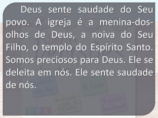 Deus sente saudade do Seu
povo. A igreja é a menina-dosolhos de Deus, a noiva do Seu
Filho, o templo do Espírito Santo.
Somos preciosos para Deus. Ele se
deleita em nós. Ele sente saudade
de nós.

 