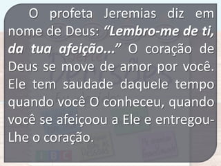 O profeta Jeremias diz em
nome de Deus: “Lembro-me de ti,
da tua afeição...” O coração de
Deus se move de amor por você.
Ele tem saudade daquele tempo
quando você O conheceu, quando
você se afeiçoou a Ele e entregouLhe o coração.

 