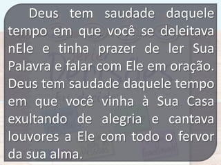 Deus tem saudade daquele
tempo em que você se deleitava
nEle e tinha prazer de ler Sua
Palavra e falar com Ele em oração.
Deus tem saudade daquele tempo
em que você vinha à Sua Casa
exultando de alegria e cantava
louvores a Ele com todo o fervor
da sua alma.

 