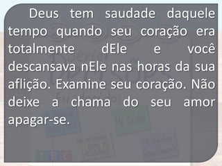 Deus tem saudade daquele
tempo quando seu coração era
totalmente
dEle
e
você
descansava nEle nas horas da sua
aflição. Examine seu coração. Não
deixe a chama do seu amor
apagar-se.

 