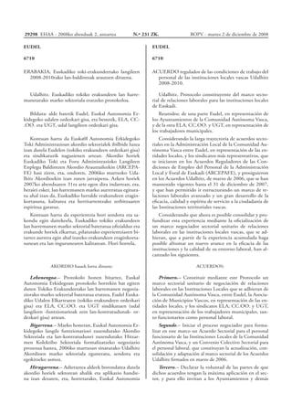 EUDEL
6710
ACUERDO regulador de las condiciones de trabajo del
personal de las instituciones locales vascas Udalhitz
2008-2010.
Udalhitz. Protocolo constituyente del marco secto-
rial de relaciones laborales para las instituciones locales
de Euskadi.
Reunidos: de una parte Eudel, en representación de
los Ayuntamientos de la Comunidad Autónoma Vasca,
y de la otra ELA, CC.OO. y UGT, en representación de
los trabajadores municipales.
Considerando la larga trayectoria de acuerdos secto-
riales en la Administración Local de la Comunidad Au-
tónoma Vasca entre Eudel, en representación de las en-
tidades locales, y los sindicatos más representativos, que
se iniciaron en los Acuerdos Reguladores de las Con-
diciones de Empleo del Personal de la Administración
Local y Foral de Euskadi (ARCEPAFE), y prosiguieron
en los Acuerdos Udalhitz, de marzo de 2006, que se han
mantenido vigentes hasta el 31 de diciembre de 2007,
y que han permitido ir estructurando un marco de re-
laciones laborales avanzado y un gran desarrollo de la
eficacia, calidad y espíritu de servicio a la ciudadanía de
las Instituciones territoriales vascas.
Considerando que ahora es posible consolidar y pro-
fundizar esta experiencia mediante la oficialización de
un marco negociador sectorial unitario de relaciones
laborales en las instituciones locales vascas, que se ad-
hieran, que a partir de la experiencia acumulada haga
posible afrontar un nuevo avance en la eficacia de las
instituciones y la calidad de su entorno laboral, han al-
canzado los siguientes.
ACUERDOS:
Primero.– Constituir mediante este Protocolo un
marco sectorial unitario de negociación de relaciones
laborales en las Instituciones Locales que se adhieran de
la Comunidad Autónoma Vasca, entre Eudel, la Asocia-
ción de Municipios Vascos, en representación de las en-
tidades locales, y los sindicatos ELA, CC.OO. y UGT,
en representación de los trabajadores municipales, tan-
to funcionarios como personal laboral.
Segundo.– Iniciar el proceso negociador para forma-
lizar en este marco un Acuerdo Sectorial para el personal
funcionario de las Instituciones Locales de la Comunidad
Autónoma Vasca, y un Convenio Colectivo Sectorial para
el personal laboral, que constituyan la actualización, con-
solidación y adaptación al marco sectorial de los Acuerdos
Udalhitz firmados en marzo de 2006.
Tercero.– Declarar la voluntad de las partes de que
dichos acuerdos tengan la máxima aplicación en el sec-
tor, y para ello invitan a los Ayuntamientos y demás
EUDEL
6710
ERABAKIA, Euskadiko toki-erakundeetako langileen
2008-2010rako lan-baldintzak arautzen dituena.
Udalhitz. Euskadiko tokiko erakundeen lan harre-
manetarako marko sektoriala eratzeko protokoloa.
Bilduta: alde batetik Eudel, Euskal Autonomia Er-
kidegoko udalen ordezkari gisa, eta bestetik, ELA, CC-
.OO. eta UGT, udal langileen ordezkari gisa.
Kontuan hartu da Euska0l Autonomia Erkidegoko
Toki Administrazioan akordio sektorialek ibilbide luzea
izan dutela Eudelen (tokiko erakundeen ordezkari gisa)
eta sindikaturik nagusienen artean. Akordio horiek
Euskadiko Toki eta Foru Administrazioko Langileen
Enplegu Baldintzen Akordio Arautzaileekin (ARCEPA-
FE) hasi ziren, eta, ondoren, 2006ko martxoko Uda-
lhitz Akordioekin izan zuten jarraipena. Azken horiek
2007ko abenduaren 31ra arte egon dira indarrean, eta,
beraiei esker, lan harremanen marko aurreratua egitura-
tu ahal izan da, Euskadiko lurralde erakundeen eragin-
kortasuna, kalitatea eta herritarrentzako zerbitzuaren
espiritua garatuz.
Kontuan hartu da esperientzia hori sendotu eta sa-
kondu egin daitekeela, Euskadiko tokiko erakundeen
lan harremanen marko sektorial bateratua ofizialduz eta
erakunde horiek elkartuz, pilatutako esperientziaren bi-
tartez aurrera egin ahal izateko erakundeen eraginkorta-
sunean eta lan ingurunearen kalitatean. Hori horrela,
AKORDIO hauek lortu dituzte:
Lehenengoa.– Protokolo honen bitartez, Euskal
Autonomia Erkidegoan protokolo horrekin bat egiten
duten Tokiko Erakundeetako lan harremanen negozia-
ziorako marko sektorial bateratua eratzea, Eudel Euska-
diko Udalen Elkartearen (tokiko erakundeen ordezkari
gisa) eta ELA, CC.OO. eta UGT sindikatuen (udal
langileen -funtzionarioak zein lan-kontratudunak- or-
dezkari gisa) artean.
Bigarrena.– Marko honetan, Euskal Autonomia Er-
kidegoko langile funtzionarioei zuzendutako Akordio
Sektoriala eta lan-kontratudunei zuzendutako Hitzar-
men Kolektibo Sektoriala formalizatzeko negoziazio
prozesua hastea, 2006ko martxoan sinatutako Udalhitz
Akordioen marko sektoriala eguneratu, sendotu eta
egokitzeko asmoz.
Hirugarrena.– Adieraztea aldeek borondatea dutela
akordio horiek sektorean ahalik eta aplikazio handie-
na izan dezaten, eta, horretarako, Euskal Autonomia
29298 EHAA - 2008ko abenduak 2, asteartea	 N.º 231 ZK. BOPV - martes 2 de diciembre de 2008
 