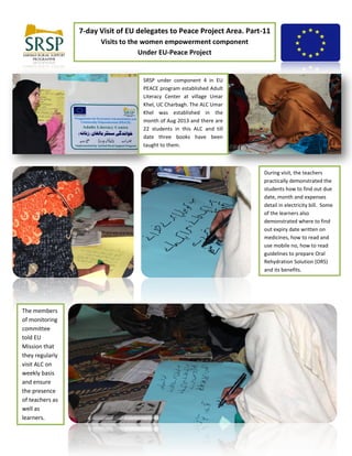 7-day Visit of EU delegates to Peace Project Area. Part-11
Visits to the women empowerment component
Under EU-Peace Project
SRSP under component 4 in EU
PEACE program established Adult
Literacy Center at village Umar
Khel, UC Charbagh. The ALC Umar
Khel was established in the
month of Aug 2013 and there are
22 students in this ALC and till
date three books have been
taught to them.
During visit, the teachers
practically demonstrated the
students how to find out due
date, month and expenses
detail in electricity bill. Some
of the learners also
demonstrated where to find
out expiry date written on
medicines, how to read and
use mobile no, how to read
guidelines to prepare Oral
Rehydration Solution (ORS)
and its benefits.
The members
of monitoring
committee
told EU
Mission that
they regularly
visit ALC on
weekly basis
and ensure
the presence
of teachers as
well as
learners.
 