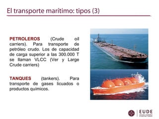El transporte marítimo: tipos (3)
PETROLEROS (Crude oíl
carriers). Para transporte de
petróleo crudo. Los de capacidad
de carga superior a las 300.000 T
se llaman VLCC (Ver y Large
Crude carriers)
TANQUES (tankers). Para
transporte de gases licuados o
productos químicos.
 