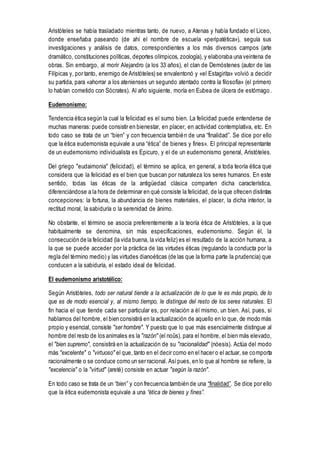 Aristóteles se había trasladado mientras tanto, de nuevo, a Atenas y había fundado el Liceo,
donde enseñaba paseando (de ahí el nombre de escuela «peripatética»), seguía sus
investigaciones y análisis de datos, correspondientes a los más diversos campos (arte
dramático, constituciones políticas, deportes olímpicos, zoología), y elaboraba una veintena de
obras. Sin embargo, al morir Alejandro (a los 33 años), el clan de Demóstenes (autor de las
Filípicas y, por tanto, enemigo de Aristóteles) se envalentonó y «el Estagirita» volvió a decidir
su partida, para «ahorrar a los atenienses un segundo atentado contra la filosofía» (el primero
lo habían cometido con Sócrates). Al año siguiente, moría en Eubea de úlcera de estómago .
Eudemonismo:
Tendencia ética según la cual la felicidad es el sumo bien. La felicidad puede entenderse de
muchas maneras: puede consistir en bienestar, en placer, en actividad contemplativa, etc. En
todo caso se trata de un “bien” y con frecuencia también de una “finalidad”. Se dice por ello
que la ética eudemonista equivale a una “ética” de bienes y fines». El principal representante
de un eudemonismo individualista es Epicuro, y el de un eudemonismo general, Aristóteles.
Del griego "eudaimonia" (felicidad), el término se aplica, en general, a toda teoría ética que
considera que la felicidad es el bien que buscan por naturaleza los seres humanos. En este
sentido, todas las éticas de la antigüedad clásica comparten dicha característica,
diferenciándose a la hora de determinar en qué consiste la felicidad, de la que ofrecen distintas
concepciones: la fortuna, la abundancia de bienes materiales, el placer, la dicha interior, la
rectitud moral, la sabiduría o la serenidad de ánimo.
No obstante, el término se asocia preferentemente a la teoría ética de Aristóteles, a la que
habitualmente se denomina, sin más especificaciones, eudemonismo. Según él, la
consecución de la felicidad (la vida buena, la vida feliz) es el resultado de la acción humana, a
la que se puede acceder por la práctica de las virtudes éticas (regulando la conducta por la
regla del término medio) y las virtudes dianoéticas (de las que la forma parte la prudencia) que
conducen a la sabiduría, el estado ideal de felicidad.
El eudemonismo aristotélico:
Según Aristóteles, todo ser natural tiende a la actualización de lo que le es más propio, de lo
que es de modo esencial y, al mismo tiempo, le distingue del resto de los seres naturales. El
fin hacia el que tiende cada ser particular es, por relación a él mismo, un bien. Así, pues, si
hablamos del hombre, el bien consistirá en la actualización de aquello en lo que, de modo más
propio y esencial, consiste "ser hombre". Y puesto que lo que más esencialmente distingue al
hombre del resto de los animales es la "razón" (el noûs), para el hombre, el bien más elevado,
el "bien supremo", consistirá en la actualización de su "racionalidad" (nóesis). Actúa del modo
más "excelente" o "virtuoso" el que, tanto en el decir como en el hacer o el actuar, se comporta
racionalmente o se conduce como un ser racional. Asípues, en lo que al hombre se refiere, la
"excelencia" o la "virtud" (areté) consiste en actuar "según la razón".
En todo caso se trata de un “bien” y con frecuencia también de una “finalidad”. Se dice por ello
que la ética eudemonista equivale a una “ética de bienes y fines”.
 