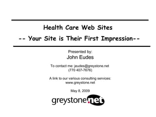 Health Care Web Sites  -- Your Site is Their First Impression-- Presented by: John Eudes To contact me: jeudes@greystone.net  (770 407-7676) A link to our various consulting services: www.greystone.net May 8, 2009 