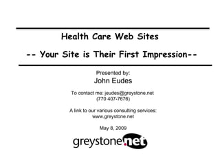 Health Care Web Sites  -- Your Site is Their First Impression-- Presented by: John Eudes To contact me: jeudes@greystone.net  (770 407-7676) A link to our various consulting services: www.greystone.net May 8, 2009 