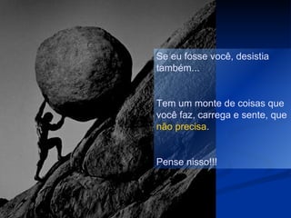 Se eu fosse você, desistia
também...


Tem um monte de coisas que
você faz, carrega e sente, que
não precisa.


Pense nisso!!!
 