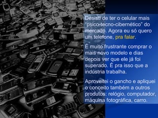 Desisti de ter o celular mais
“psico-tecno-cibernético” do
mercado. Agora eu só quero
um telefone, pra falar.
É muito frustrante comprar o
mais novo modelo e dias
depois ver que ele já foi
superado. É pra isso que a
indústria trabalha.
Aproveitei o gancho e apliquei
o conceito também a outros
produtos: relógio, computador,
máquina fotográfica, carro.
 