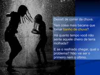 Desisti de correr da chuva.
Tem coisa mais bacana que
tomar banho de chuva?
Há quanto tempo você não
sente aquele cheiro de terra
molhada?
E se o resfriado chegar, qual o
problema? Não vai ser o
primeiro nem o último.
 