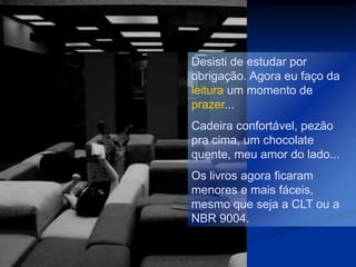 Desisti de estudar por
obrigação. Agora eu faço da
leitura um momento de
prazer...
Cadeira confortável, pezão
pra cima, um chocolate
quente, meu amor do lado...
Os livros agora ficaram
menores e mais fáceis,
mesmo que seja a CLT ou a
NBR 9004.
 