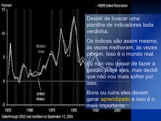 Desisti de buscar uma
planilha de indicadores toda
verdinha.
Os índices são assim mesmo,
às vezes melhoram, às vezes
pioram. Isso é o mundo real.
Eu não vou deixar de fazer a
gestão sobre eles, mas decidi
que não vou mais sofrer por
isso.
Bons ou ruins eles devem
gerar aprendizado e isso é o
mais importante.
 