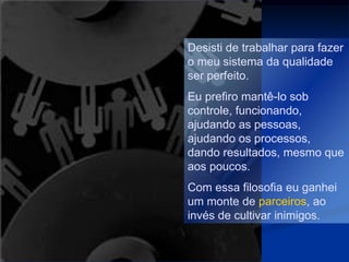 Desisti de trabalhar para fazer
o meu sistema da qualidade
ser perfeito.
Eu prefiro mantê-lo sob
controle, funcionando,
ajudando as pessoas,
ajudando os processos,
dando resultados, mesmo que
aos poucos.
Com essa filosofia eu ganhei
um monte de parceiros, ao
invés de cultivar inimigos.
 