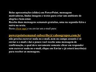 Belas apresentações (slides) em PowerPoint, mensagens
motivadoras, lindas imagens e textos para criar um ambiente de
alegria e bem-estar.
Receba duas mensagens semanais gratuitas, uma na segunda-feira e
outra na sexta.
Basta clicar aqui e ou enviar um e-mail para:

powerpointsemanal-subscribe@yahoogrupos.com.br
não precisa escrever nada no e-mail, nem no campo assunto é só
enviar o e-mail e daí a pouco você recebe uma mensagem de
confirmação, a qual deve novamente somente clicar em responder
sem escrever nada no e-mail, clique em Enviar e já estará inscrito(a)
para receber as mensagens.
 