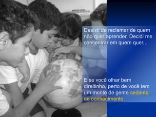 Desisti de reclamar de quem
não quer aprender. Decidi me
concentrar em quem quer...




E se você olhar bem
direitinho, perto de você tem
um monte de gente sedenta
de conhecimento.
 