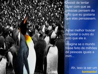 Desisti de tentar
fazer com que as
pessoas pensem do
jeito que eu gostaria
que elas pensassem.


Achei melhor buscar
respeitar o outro do
jeito que ele é.
Imagina se o mundo
fosse feito de milhões
de pessoas iguais a
mim...


   Ah, isso ia ser um
           tormento!
 